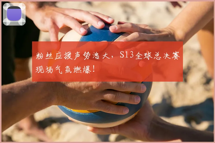 粉丝应援声势浩大，S13全球总决赛现场气氛燃爆！