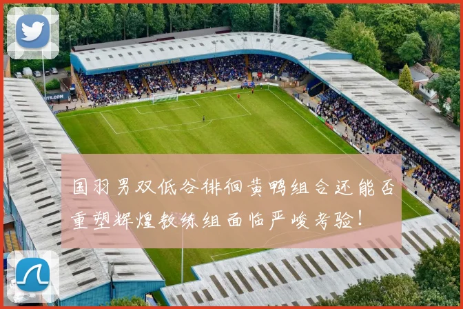 国羽男双低谷徘徊黄鸭组合还能否重塑辉煌教练组面临严峻考验!