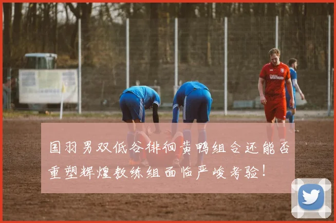 国羽男双低谷徘徊黄鸭组合还能否重塑辉煌教练组面临严峻考验！