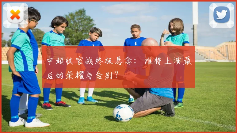 中超收官战终极悬念:谁将上演最后的荣耀与告别?