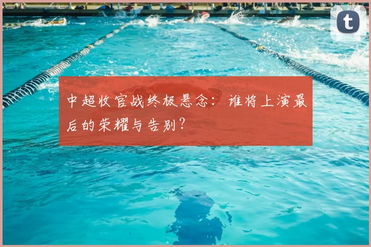 中超收官战终极悬念：谁将上演最后的荣耀与告别？
